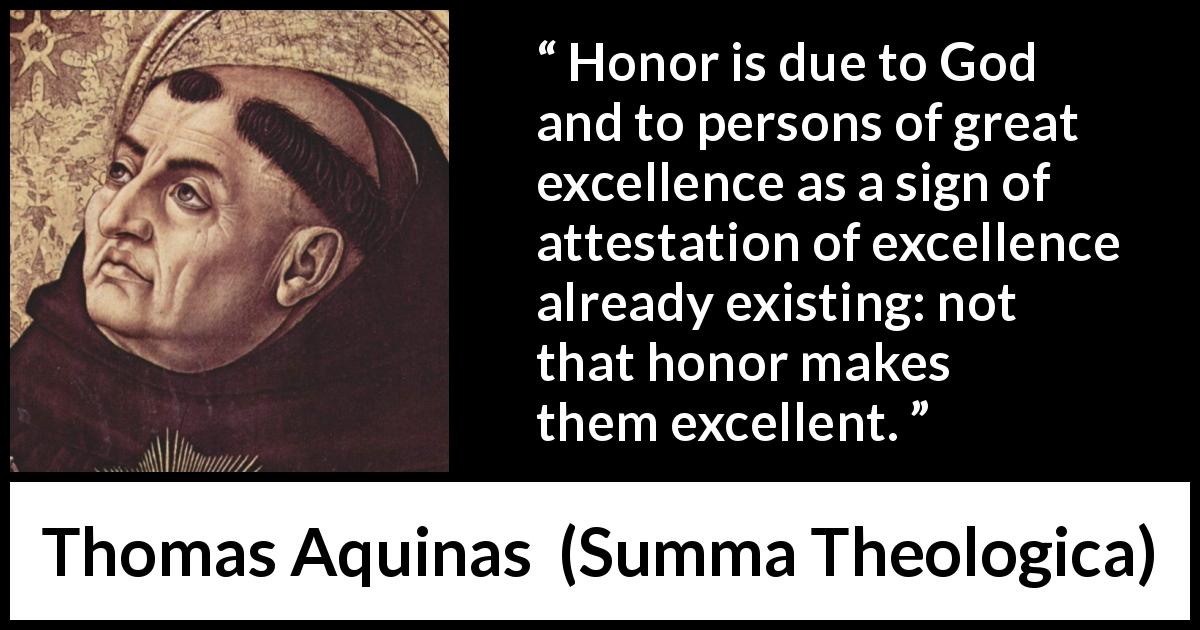 Thomas Aquinas quote about God from Summa Theologica - Honor is due to God and to persons of great excellence as a sign of attestation of excellence already existing: not that honor makes them excellent.