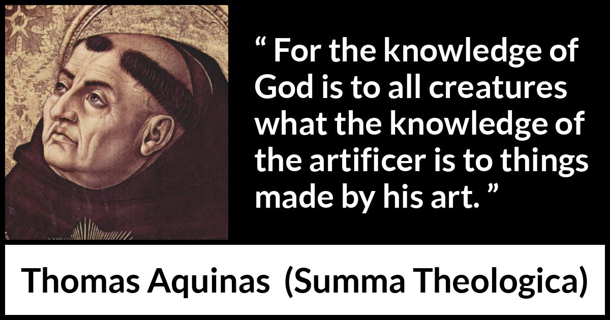 Thomas Aquinas quote about God from Summa Theologica - For the knowledge of God is to all creatures what the knowledge of the artificer is to things made by his art.