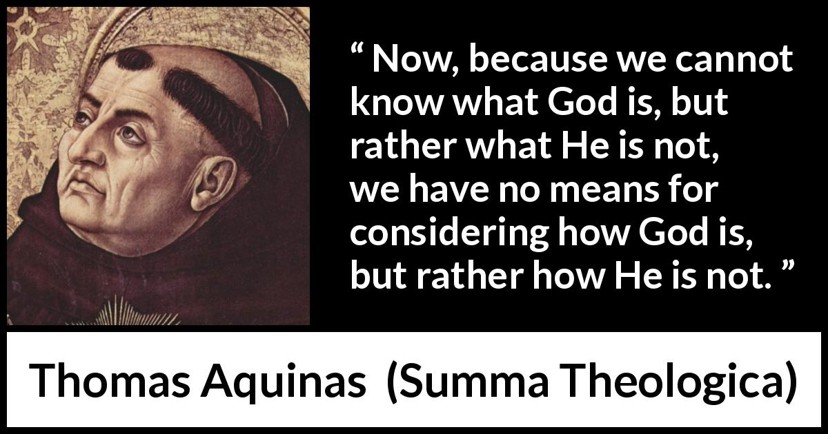 Thomas Aquinas quote about God from Summa Theologica - Now, because we cannot know what God is, but rather what He is not, we have no means for considering how God is, but rather how He is not.