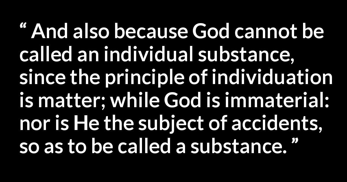 Thomas Aquinas quote about God from Summa Theologica - And also because God cannot be called an individual substance, since the principle of individuation is matter; while God is immaterial: nor is He the subject of accidents, so as to be called a substance.