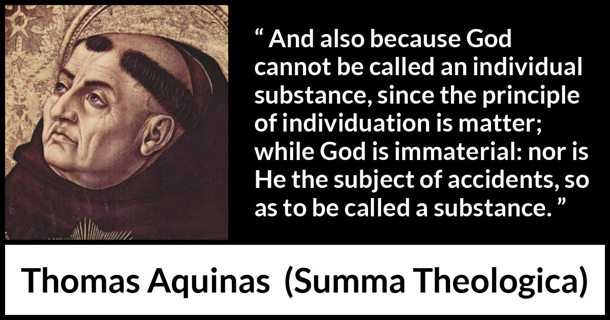 Thomas Aquinas quote about God from Summa Theologica - And also because God cannot be called an individual substance, since the principle of individuation is matter; while God is immaterial: nor is He the subject of accidents, so as to be called a substance.