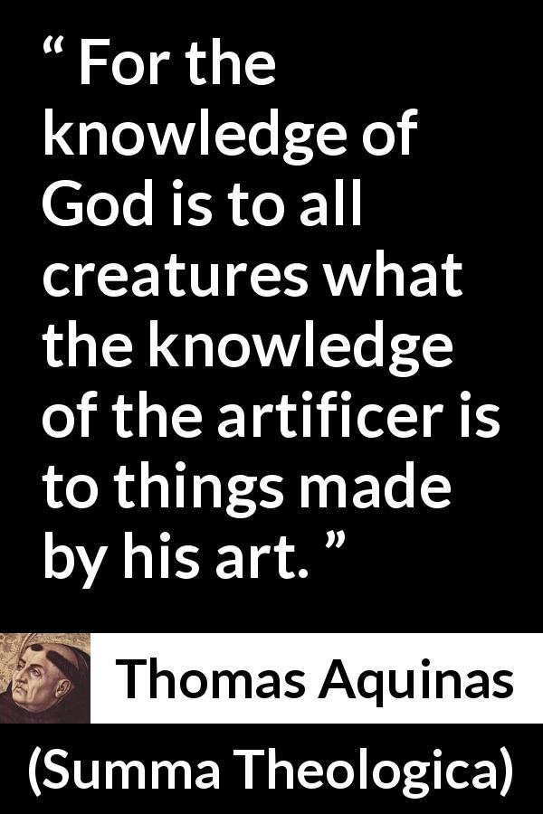 Thomas Aquinas quote about God from Summa Theologica - For the knowledge of God is to all creatures what the knowledge of the artificer is to things made by his art.
