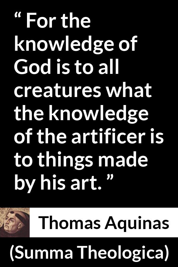 Thomas Aquinas quote about God from Summa Theologica - For the knowledge of God is to all creatures what the knowledge of the artificer is to things made by his art.