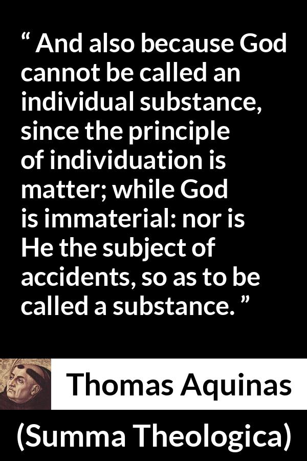 Thomas Aquinas quote about God from Summa Theologica - And also because God cannot be called an individual substance, since the principle of individuation is matter; while God is immaterial: nor is He the subject of accidents, so as to be called a substance.