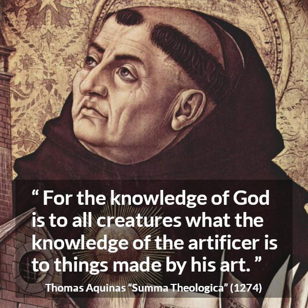 Thomas Aquinas quote about God from Summa Theologica - For the knowledge of God is to all creatures what the knowledge of the artificer is to things made by his art.