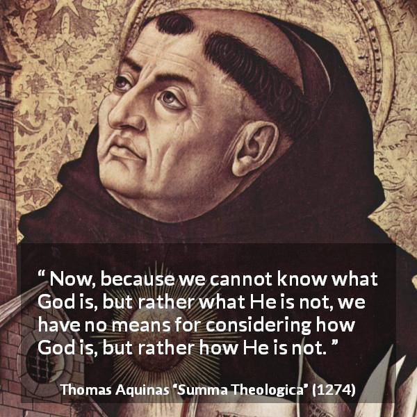 Thomas Aquinas quote about God from Summa Theologica - Now, because we cannot know what God is, but rather what He is not, we have no means for considering how God is, but rather how He is not.