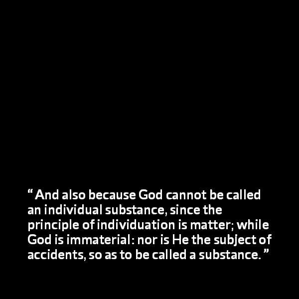 Thomas Aquinas quote about God from Summa Theologica - And also because God cannot be called an individual substance, since the principle of individuation is matter; while God is immaterial: nor is He the subject of accidents, so as to be called a substance.