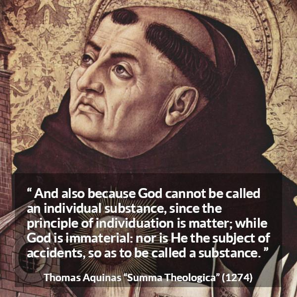 Thomas Aquinas quote about God from Summa Theologica - And also because God cannot be called an individual substance, since the principle of individuation is matter; while God is immaterial: nor is He the subject of accidents, so as to be called a substance.