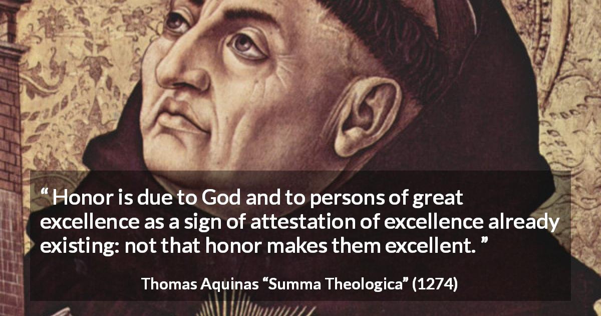 Thomas Aquinas quote about God from Summa Theologica - Honor is due to God and to persons of great excellence as a sign of attestation of excellence already existing: not that honor makes them excellent.