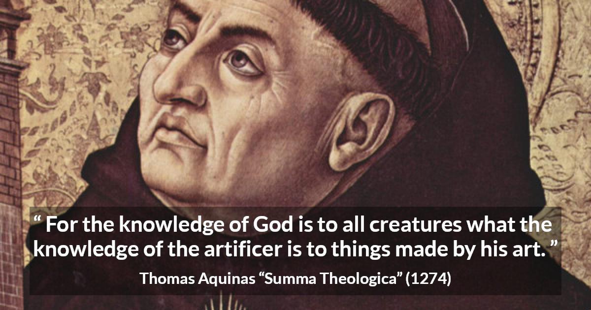 Thomas Aquinas quote about God from Summa Theologica - For the knowledge of God is to all creatures what the knowledge of the artificer is to things made by his art.