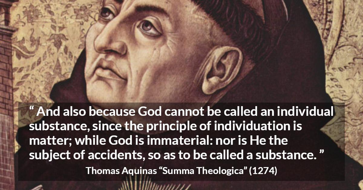 Thomas Aquinas quote about God from Summa Theologica - And also because God cannot be called an individual substance, since the principle of individuation is matter; while God is immaterial: nor is He the subject of accidents, so as to be called a substance.