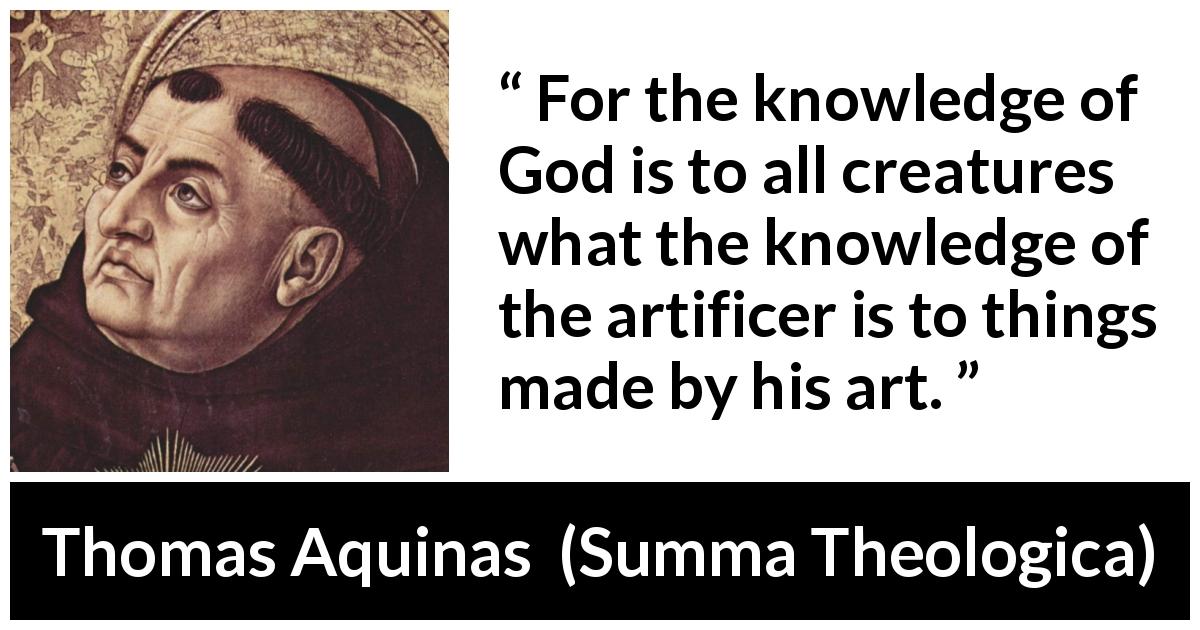 Thomas Aquinas quote about God from Summa Theologica - For the knowledge of God is to all creatures what the knowledge of the artificer is to things made by his art.