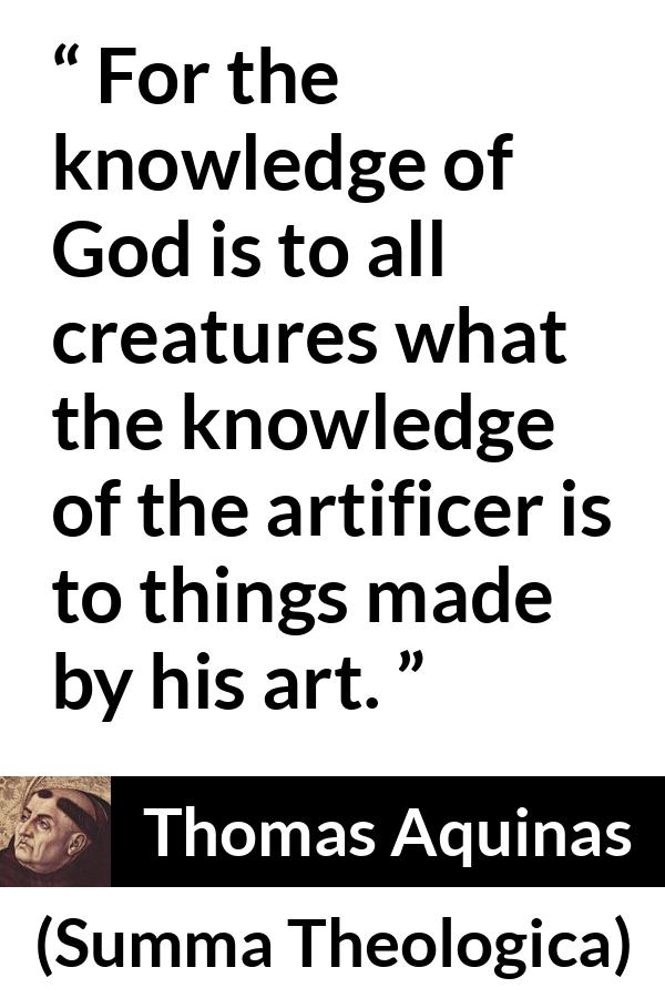 Thomas Aquinas quote about God from Summa Theologica - For the knowledge of God is to all creatures what the knowledge of the artificer is to things made by his art.