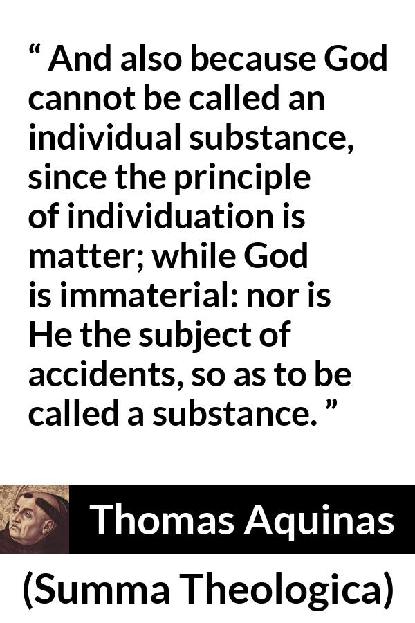 Thomas Aquinas quote about God from Summa Theologica - And also because God cannot be called an individual substance, since the principle of individuation is matter; while God is immaterial: nor is He the subject of accidents, so as to be called a substance.