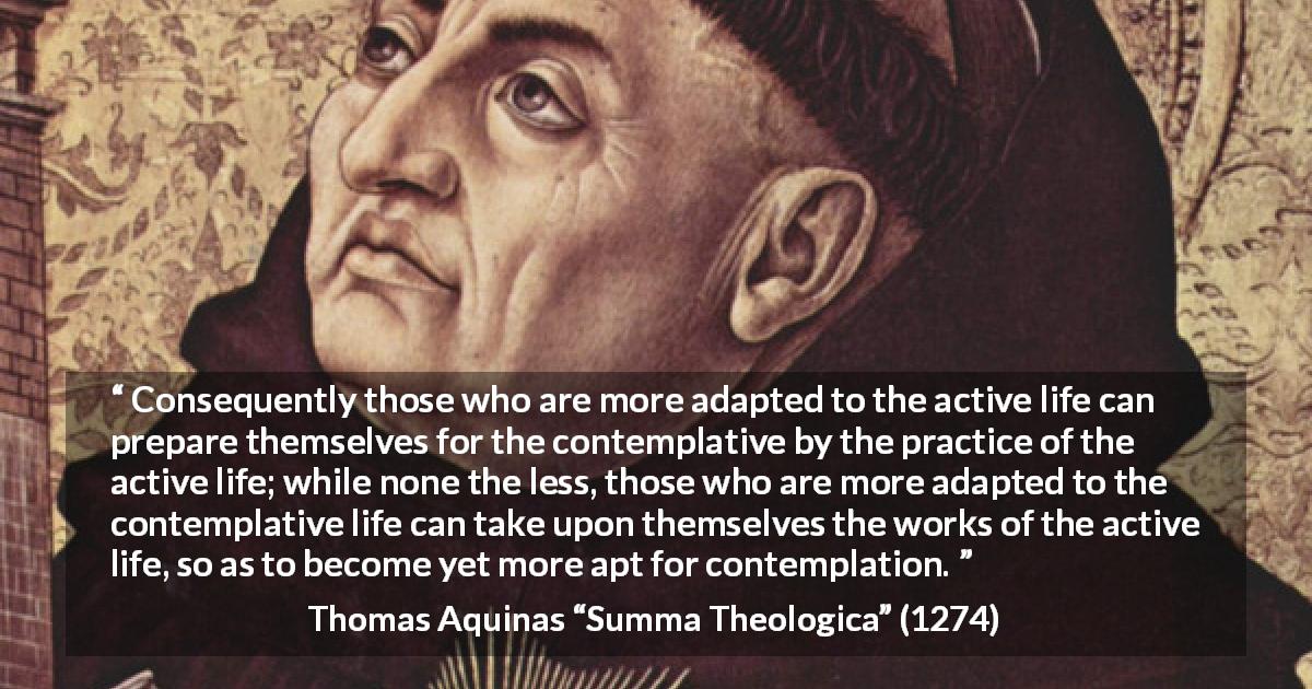 Thomas Aquinas quote about activity from Summa Theologica - Consequently those who are more adapted to the active life can prepare themselves for the contemplative by the practice of the active life; while none the less, those who are more adapted to the contemplative life can take upon themselves the works of the active life, so as to become yet more apt for contemplation.