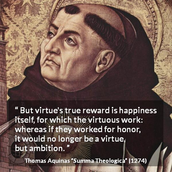 Thomas Aquinas quote about happiness from Summa Theologica - But virtue's true reward is happiness itself, for which the virtuous work: whereas if they worked for honor, it would no longer be a virtue, but ambition.