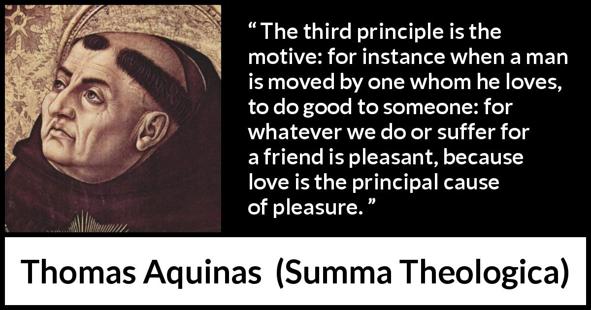 Thomas Aquinas quote about love from Summa Theologica - The third principle is the motive: for instance when a man is moved by one whom he loves, to do good to someone: for whatever we do or suffer for a friend is pleasant, because love is the principal cause of pleasure.