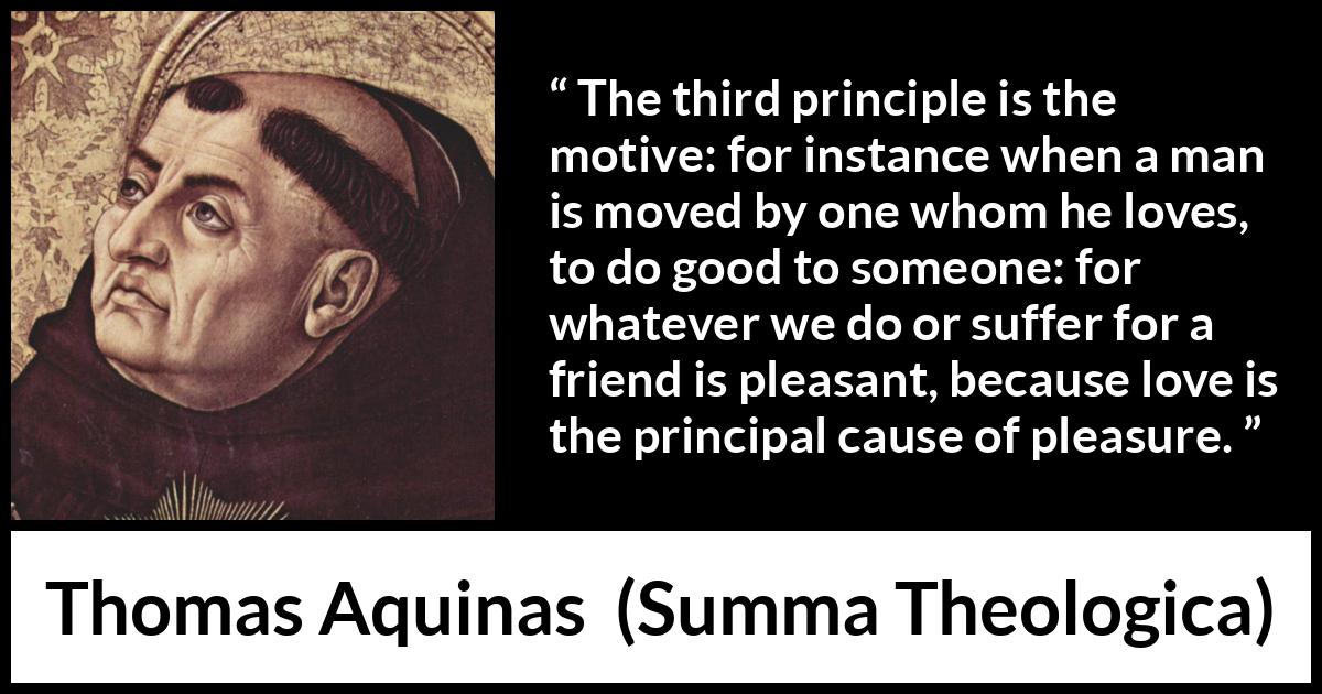 Thomas Aquinas quote about love from Summa Theologica - The third principle is the motive: for instance when a man is moved by one whom he loves, to do good to someone: for whatever we do or suffer for a friend is pleasant, because love is the principal cause of pleasure.