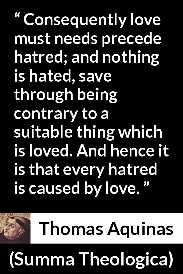 Thomas Aquinas quote about love from Summa Theologica - Consequently love must needs precede hatred; and nothing is hated, save through being contrary to a suitable thing which is loved. And hence it is that every hatred is caused by love.