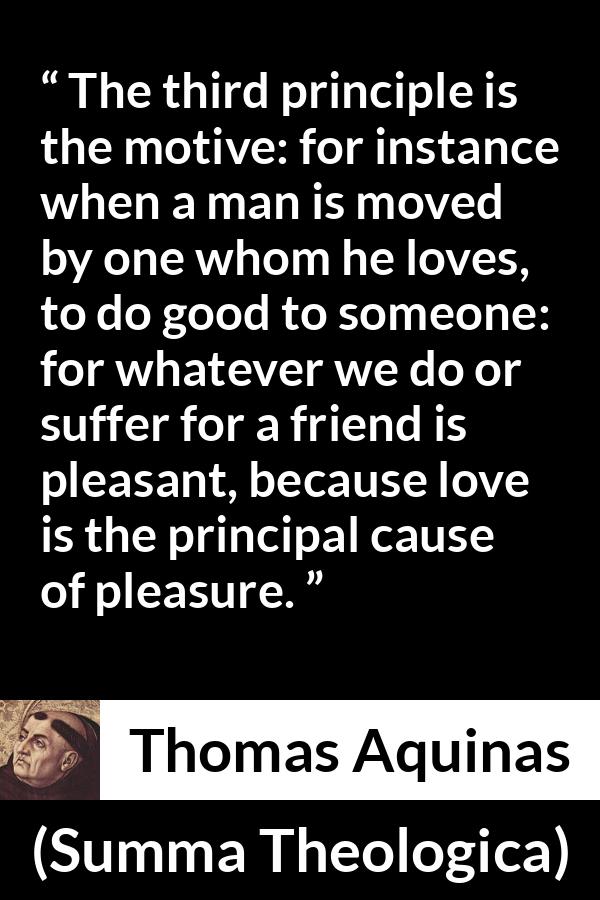 Thomas Aquinas quote about love from Summa Theologica - The third principle is the motive: for instance when a man is moved by one whom he loves, to do good to someone: for whatever we do or suffer for a friend is pleasant, because love is the principal cause of pleasure.