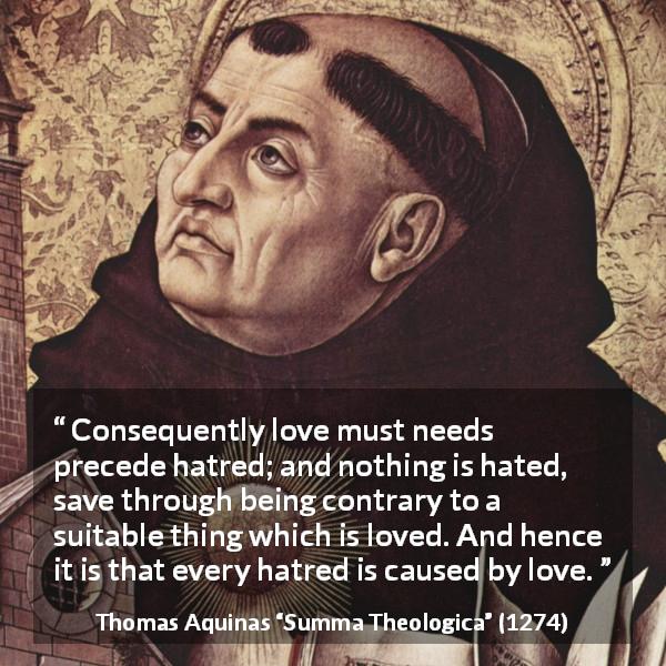 Thomas Aquinas quote about love from Summa Theologica - Consequently love must needs precede hatred; and nothing is hated, save through being contrary to a suitable thing which is loved. And hence it is that every hatred is caused by love.
