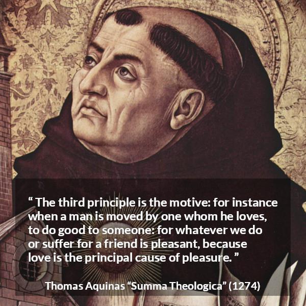 Thomas Aquinas quote about love from Summa Theologica - The third principle is the motive: for instance when a man is moved by one whom he loves, to do good to someone: for whatever we do or suffer for a friend is pleasant, because love is the principal cause of pleasure.