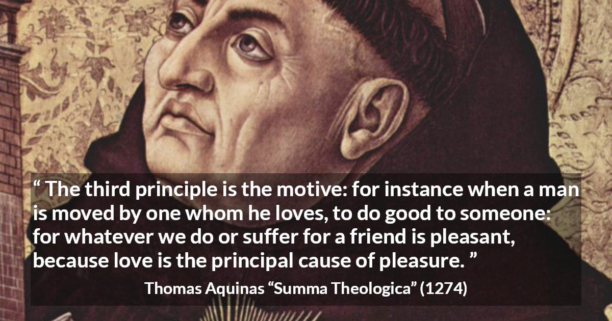 Thomas Aquinas quote about love from Summa Theologica - The third principle is the motive: for instance when a man is moved by one whom he loves, to do good to someone: for whatever we do or suffer for a friend is pleasant, because love is the principal cause of pleasure.