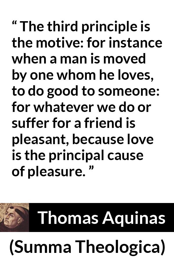 Thomas Aquinas quote about love from Summa Theologica - The third principle is the motive: for instance when a man is moved by one whom he loves, to do good to someone: for whatever we do or suffer for a friend is pleasant, because love is the principal cause of pleasure.