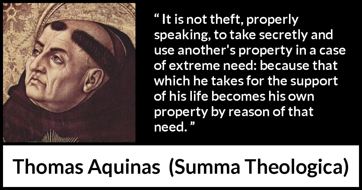 Thomas Aquinas quote about poverty from Summa Theologica - It is not theft, properly speaking, to take secretly and use another's property in a case of extreme need: because that which he takes for the support of his life becomes his own property by reason of that need.