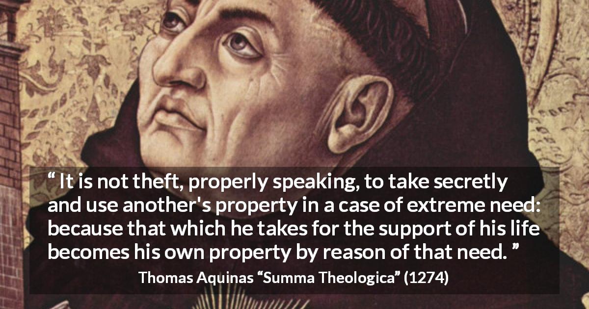 Thomas Aquinas quote about poverty from Summa Theologica - It is not theft, properly speaking, to take secretly and use another's property in a case of extreme need: because that which he takes for the support of his life becomes his own property by reason of that need.
