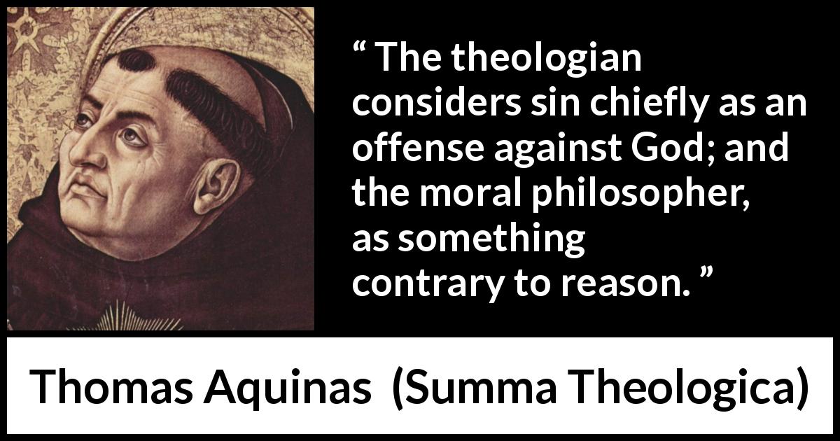 Thomas Aquinas quote about reason from Summa Theologica - The theologian considers sin chiefly as an offense against God; and the moral philosopher, as something contrary to reason.