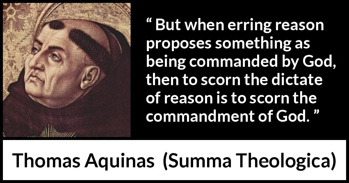 Thomas Aquinas quote about reason from Summa Theologica - But when erring reason proposes something as being commanded by God, then to scorn the dictate of reason is to scorn the commandment of God.
