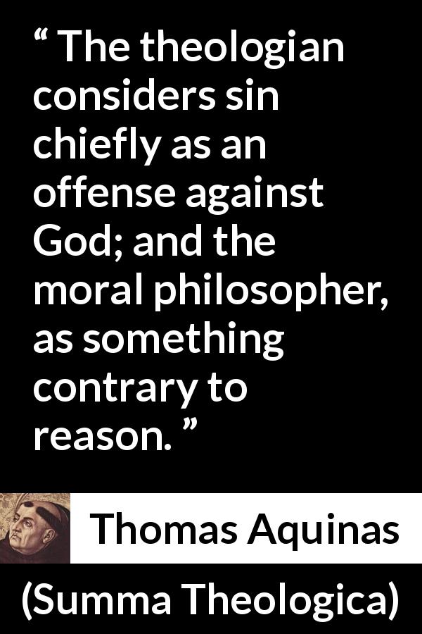Thomas Aquinas quote about reason from Summa Theologica - The theologian considers sin chiefly as an offense against God; and the moral philosopher, as something contrary to reason.