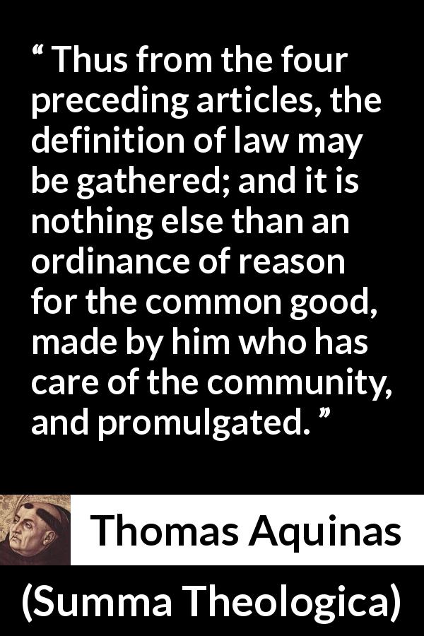 Thomas Aquinas quote about reason from Summa Theologica - Thus from the four preceding articles, the definition of law may be gathered; and it is nothing else than an ordinance of reason for the common good, made by him who has care of the community, and promulgated.
