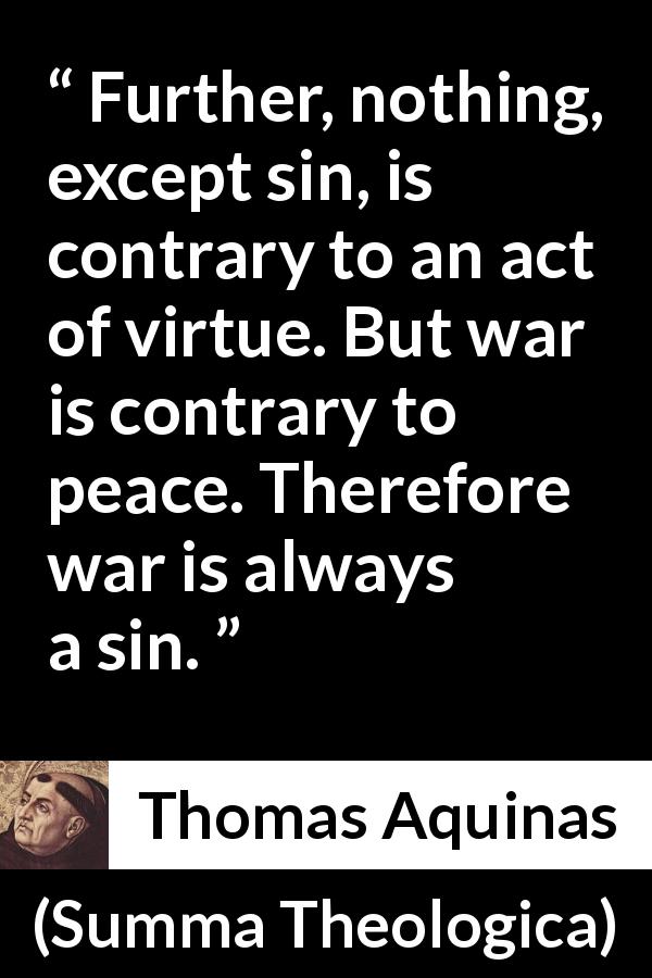 Thomas Aquinas quote about sin from Summa Theologica - Further, nothing, except sin, is contrary to an act of virtue. But war is contrary to peace. Therefore war is always a sin.