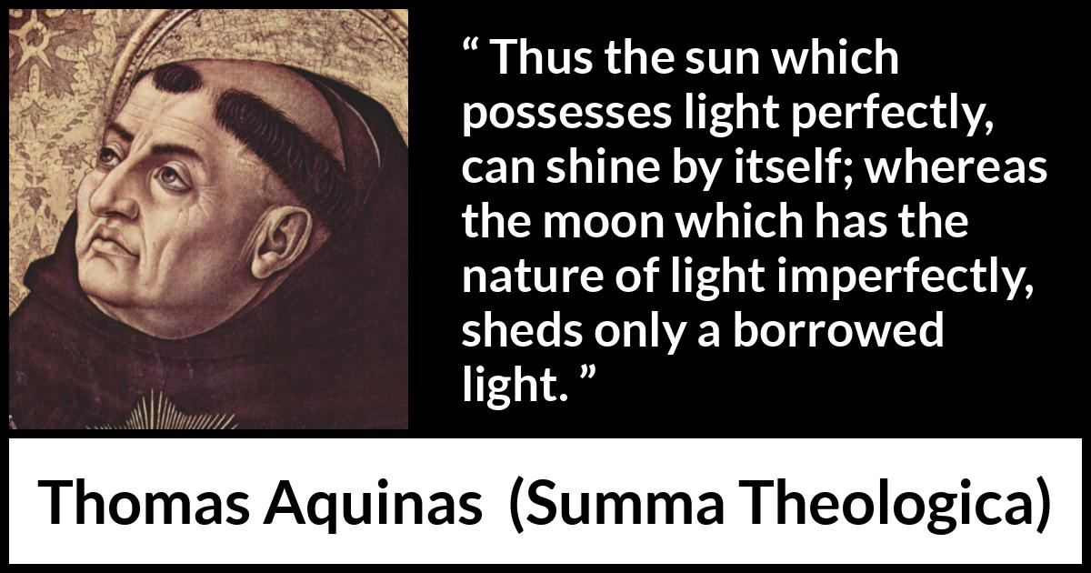 Thomas Aquinas quote about sun from Summa Theologica - Thus the sun which possesses light perfectly, can shine by itself; whereas the moon which has the nature of light imperfectly, sheds only a borrowed light.