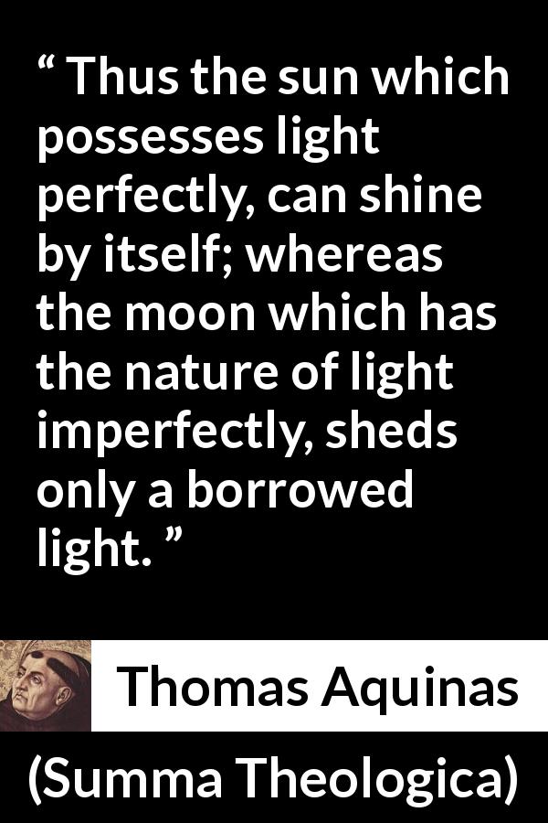 Thomas Aquinas quote about sun from Summa Theologica - Thus the sun which possesses light perfectly, can shine by itself; whereas the moon which has the nature of light imperfectly, sheds only a borrowed light.