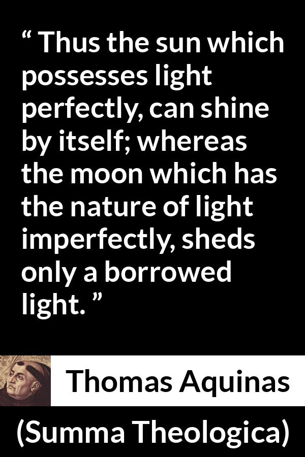 Thomas Aquinas quote about sun from Summa Theologica - Thus the sun which possesses light perfectly, can shine by itself; whereas the moon which has the nature of light imperfectly, sheds only a borrowed light.