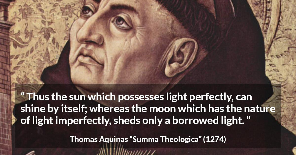 Thomas Aquinas quote about sun from Summa Theologica - Thus the sun which possesses light perfectly, can shine by itself; whereas the moon which has the nature of light imperfectly, sheds only a borrowed light.