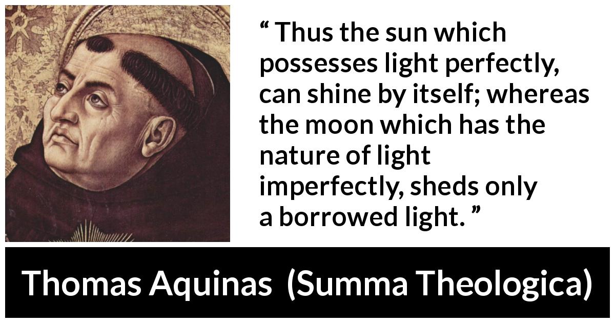 Thomas Aquinas quote about sun from Summa Theologica - Thus the sun which possesses light perfectly, can shine by itself; whereas the moon which has the nature of light imperfectly, sheds only a borrowed light.