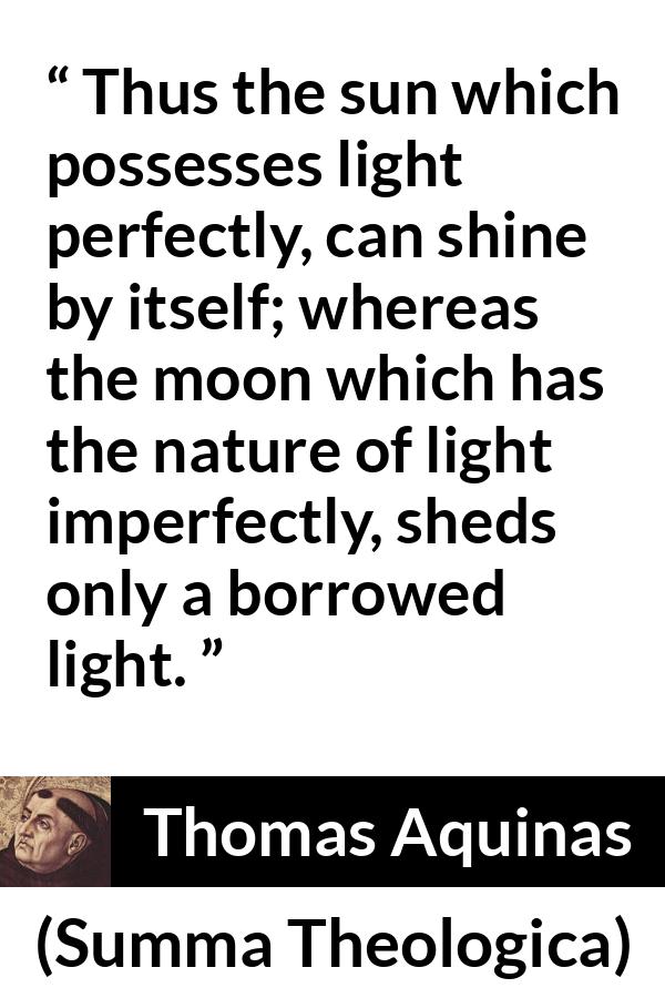 Thomas Aquinas quote about sun from Summa Theologica - Thus the sun which possesses light perfectly, can shine by itself; whereas the moon which has the nature of light imperfectly, sheds only a borrowed light.