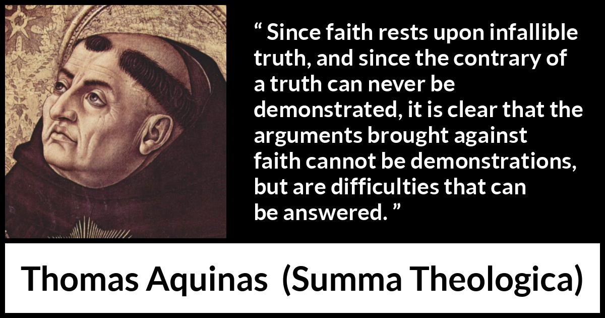 Thomas Aquinas quote about truth from Summa Theologica - Since faith rests upon infallible truth, and since the contrary of a truth can never be demonstrated, it is clear that the arguments brought against faith cannot be demonstrations, but are difficulties that can be answered.