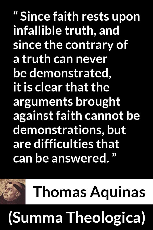 Thomas Aquinas quote about truth from Summa Theologica - Since faith rests upon infallible truth, and since the contrary of a truth can never be demonstrated, it is clear that the arguments brought against faith cannot be demonstrations, but are difficulties that can be answered.