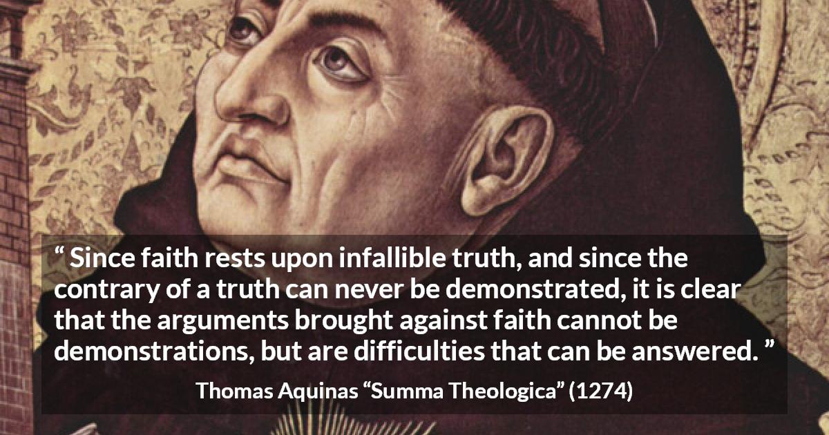 Thomas Aquinas quote about truth from Summa Theologica - Since faith rests upon infallible truth, and since the contrary of a truth can never be demonstrated, it is clear that the arguments brought against faith cannot be demonstrations, but are difficulties that can be answered.