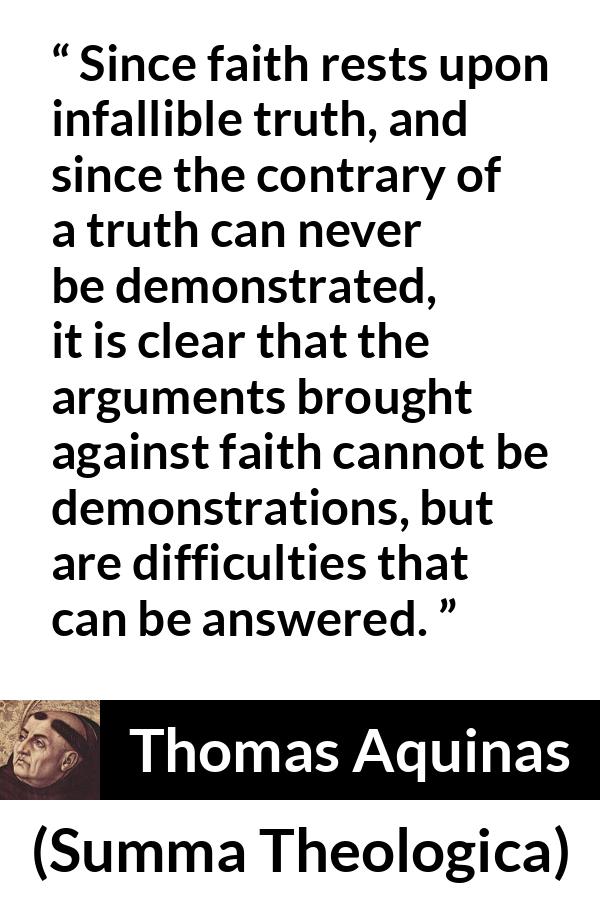 Thomas Aquinas quote about truth from Summa Theologica - Since faith rests upon infallible truth, and since the contrary of a truth can never be demonstrated, it is clear that the arguments brought against faith cannot be demonstrations, but are difficulties that can be answered.