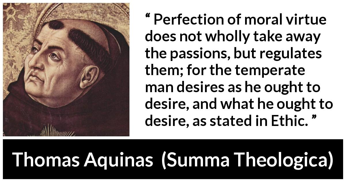 Thomas Aquinas quote about virtue from Summa Theologica - Perfection of moral virtue does not wholly take away the passions, but regulates them; for the temperate man desires as he ought to desire, and what he ought to desire, as stated in Ethic.