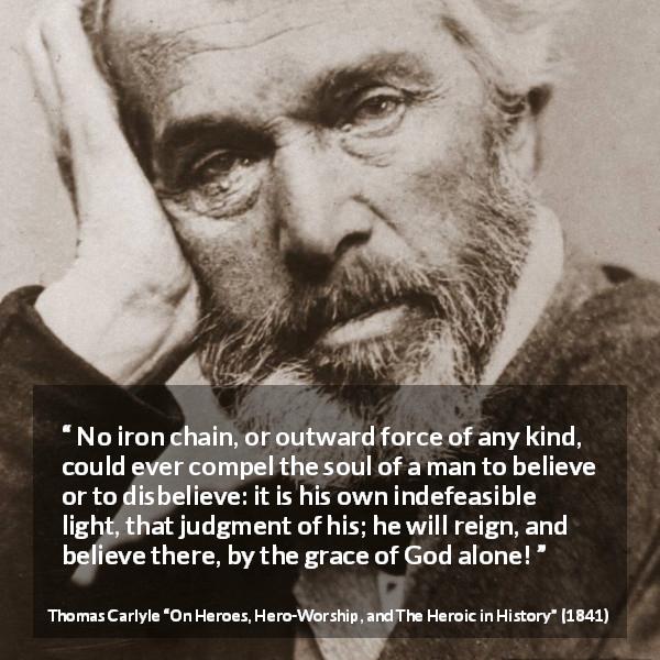 Thomas Carlyle quote about God from On Heroes, Hero-Worship, and The Heroic in History - No iron chain, or outward force of any kind, could ever compel the soul of a man to believe or to disbelieve: it is his own indefeasible light, that judgment of his; he will reign, and believe there, by the grace of God alone!