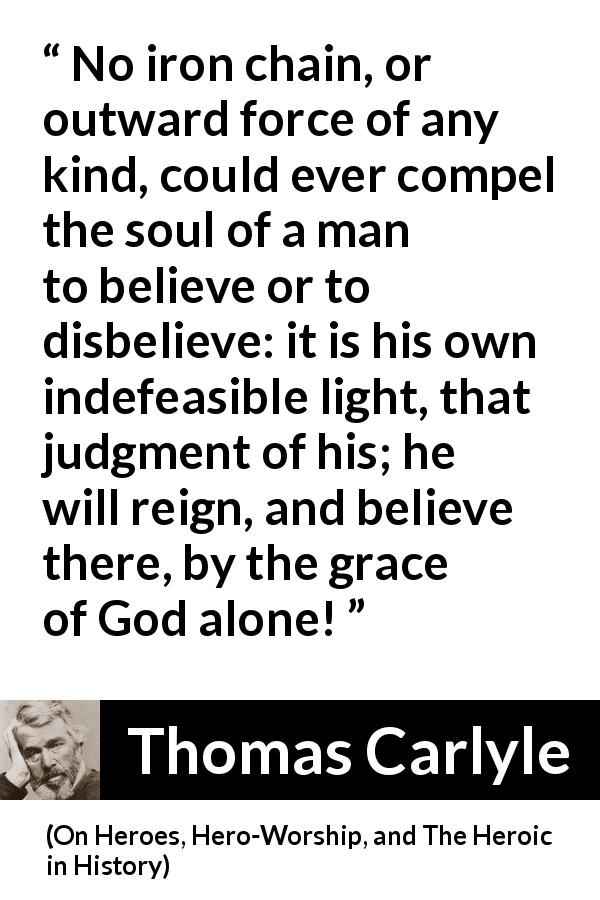 Thomas Carlyle quote about God from On Heroes, Hero-Worship, and The Heroic in History - No iron chain, or outward force of any kind, could ever compel the soul of a man to believe or to disbelieve: it is his own indefeasible light, that judgment of his; he will reign, and believe there, by the grace of God alone!
