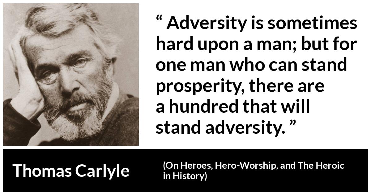 Thomas Carlyle about adversity (“On Heroes, Hero-Worship, and The Heroic in History”, 1841) Thomas Carlyle about adversity (“On Heroes, Hero-Worship, and The Heroic in History”, 1841) - Adversity is sometimes hard upon a man; but for one man who can stand prosperity, there are a hundred that will stand adversity.