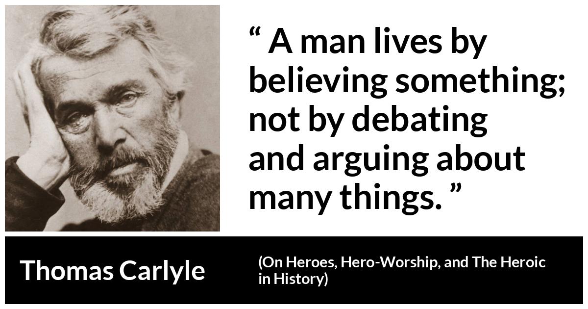 Thomas Carlyle about belief (“On Heroes, Hero-Worship, and The Heroic in History”, 1841) Thomas Carlyle about belief (“On Heroes, Hero-Worship, and The Heroic in History”, 1841) - A man lives by believing something; not by debating and arguing about many things.